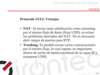 Curso: Introducción a la VoIP y Asterisk
65
IAX2(2)
Protocolo IAX2: Ventajas
● NAT: Al enviar tanto señalización como streaming
por el mismo flujo de datos (flujo UDP), se evitan
los problemas derivados del NAT. No es necesario
abrir rangos de puertos para RTP.
● Trunking: Es posible enviar varias conversaciones
por el mismo flujo, lo cual supone un importante
ahorro de ancho de banda (overhead de la capas IP y
transporte UDP).
 