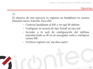 Curso: Introducción a la VoIP y Asterisk
67
Ejercicios
1)
El objetivo de este ejercicio es registrar un hardphone en vuestro
flamante nuevo Asterisk. Para ello:
– Conectar hardphone al SW y ver qué IP obtiene.
– Configurar un usuario de tipo 'friend' en sip.conf
– Acceder a la web de configuración del teléfono
(introduciendo su IP en un navegador web) y configurar
cuenta SIP.
– Verificar registro con 'sip show peers'
 