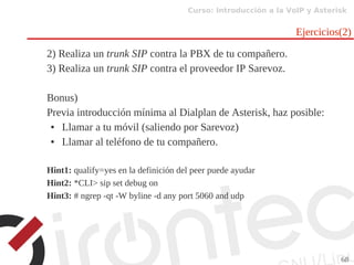 Curso: Introducción a la VoIP y Asterisk
68
Ejercicios(2)
2) Realiza un trunk SIP contra la PBX de tu compañero.
3) Realiza un trunk SIP contra el proveedor IP Sarevoz.
Bonus)
Previa introducción mínima al Dialplan de Asterisk, haz posible:
● Llamar a tu móvil (saliendo por Sarevoz)
● Llamar al teléfono de tu compañero.
Hint1: qualify=yes en la definición del peer puede ayudar
Hint2: *CLI> sip set debug on
Hint3: # ngrep -qt -W byline -d any port 5060 and udp
 