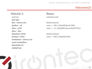 Curso: Introducción a la VoIP y Asterisk
70
Soluciones(2)
Solución 3:
[sarevoz]
type=peer
host = sarevoz.com
disallow = all
allow = g729
allow = alaw
defaultuser=24162
fromuser= 24162
fromdomain = sarevoz.com
secret=iwonttellyou
directmedia=no
sendrpid=pai
Bonus:
extensions.conf:
[desde-usuarios]
exten => 1001,1,Dial(SIP/pbxX/1001)
exten => _X.,1,Dial(SIP/sarevoz/${EXTEN})
[desde-trunksip]
exten => 1001,1,Dial(SIP/1001)
 