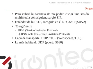 Curso: Introducción a la VoIP y Asterisk
8
Origen
● Para cubrir la carencia de no poder iniciar una sesión
multimedia con alguien, surgió SIP.
● Estándar de la IETF, recogido en el RFC3261 (SIPv2)
● 'Merge' entre
– SIPv1 (Session Invitation Protocol)
– SCIP (Simple Conference Invitation Protocol)
● Capa de transporte: UDP / TCP (Websocket, TLS).
● La más habitual: UDP (puerto 5060)
 