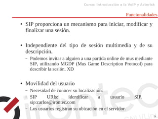 Curso: Introducción a la VoIP y Asterisk
9
Funcionalidades
● SIP proporciona un mecanismo para iniciar, modificar y
finalizar una sesión.
● Independiente del tipo de sesión multimedia y de su
descripción.
– Podemos invitar a alguien a una partida online de mus mediante
SIP, utilizando MGDP (Mus Game Description Protocol) para
describir la sesión. XD
● Movilidad del usuario
– Necesidad de conocer su localización.
– SIP URIs: identificar a usuario SIP.
sip:carlos@irontec.com
– Los usuarios registran su ubicación en el servidor.
 
