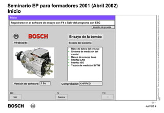 AA/PDT 4
©
Robert
Bosch
GmbH.
Todos
los
derechos
reservados,
incluso
el
derecho
de
regRealro
de
los
derechos
protegidos,
de
disposición
de
transmisión
y
de
copia.
Seminario EP para formadores 2001 (Abril 2002)
- 30 -
Inicio
Salir
ESC
>>
F12
Registrar
F4
Registrarse en el software de ensayo con F4 o Salir del programa con ESC
Inicio
Ensayo de la bomba
Estado del sistema
VP29/30/44
Versión de software: 1.0x Comprobador: KHPRKD
Versión de prueba
- Base de datos del ensayo
+ Sistema de medición del
caudal
+ Banco de ensayo base
+ Interfaz CAN
+ Interfaz ISO
+ Tarjeta de medición SVTW
 