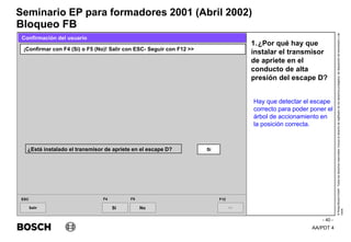 AA/PDT 4
©
Robert
Bosch
GmbH.
Todos
los
derechos
reservados,
incluso
el
derecho
de
regRealro
de
los
derechos
protegidos,
de
disposición
de
transmisión
y
de
copia.
Seminario EP para formadores 2001 (Abril 2002)
- 40 -
Bloqueo FB
1.¿Por qué hay que
instalar el transmisor
de apriete en el
conducto de alta
presión del escape D?
Salir
ESC
>>
F12
¡Confirmar con F4 (Si) o F5 (No)! Salir con ESC- Seguir con F12 >>
Confirmación del usuario
F4 F5
¿Está instalado el transmisor de apriete en el escape D? Si
Si No
Hay que detectar el escape
correcto para poder poner el
árbol de accionamiento en
la posición correcta.
 