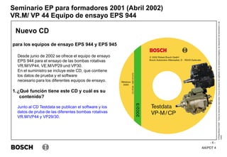 AA/PDT 4
©
Robert
Bosch
GmbH.
Todos
los
derechos
reservados,
incluso
el
derecho
de
regRealro
de
los
derechos
protegidos,
de
disposición
de
transmisión
y
de
copia.
Seminario EP para formadores 2001 (Abril 2002)
- 6 -
VR.M/ VP 44 Equipo de ensayo EPS 944
Nuevo CD
para los equipos de ensayo EPS 944 y EPS 945
Desde junio de 2002 se ofrece el equipo de ensayo
EPS 944 para el ensayo de las bombas rotativas
VR.M/VP44, VE.M/VP29 und VP30.
En el suministro se incluye este CD, que contiene
los datos de prueba y el software
necesario para los diferentes equipos de ensayo.
1.¿Qué función tiene este CD y cuál es su
contenido?
Junto al CD Testdata se publican el software y los
datos de pruba de las diferentes bombas rotativas
VR.M/VP44 y VP29/30.
 