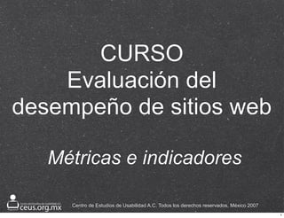 CURSO
    Evaluación del
desempeño de sitios web

   Métricas e indicadores

     Centro de Estudios de Usabilidad A.C. Todos los derechos reservados, México 2007
                                                                                        1