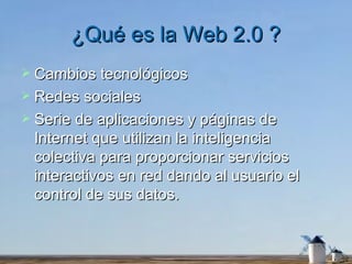 ¿Qué es la Web 2.0 ? Cambios tecnológicos Redes sociales Serie de aplicaciones y páginas de Internet que utilizan la inteligencia colectiva para proporcionar servicios interactivos en red dando al usuario el control de sus datos.  