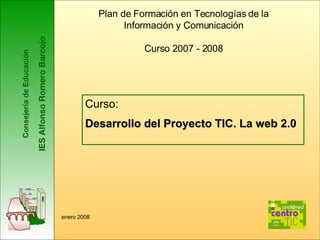 Consejería de Educación IES Alfonso Romero Barcojo Plan de Formación en Tecnologías de la Información y Comunicación Curso 2007 - 2008 Curso:  Desarrollo del Proyecto TIC. La web 2.0 enero 2008 