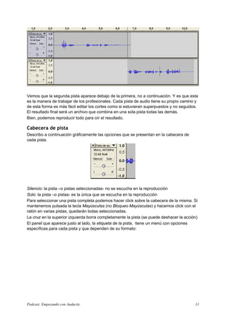 Vemos que la segunda pista aparece debajo de la primera, no a continuación. Y es que esta
es la manera de trabajar de los profesionales. Cada pista de audio tiene su propio camino y
de esta forma es más fácil editar los cortes como si estuvieran superpuestos y no seguidos.
El resultado final será un archivo que combina en una sola pista todas las demás.
Bien, podemos reproducir todo para oír el resultado.
Cabecera de pista
Describo a continuación gráficamente las opciones que se presentan en la cabecera de
cada pista.
Silencio: la pista –o pistas seleccionadas- no se escucha en la reproducción
Solo: la pista –o pistas- es la única que se escucha en la reproducción
Para seleccionar una pista completa podemos hacer click sobre la cabecera de la misma. Si
mantenemos pulsada la tecla Mayúsculas (no Bloqueo Mayúsculas) y hacemos click con el
ratón en varias pistas, quedarán todas seleccionadas.
La cruz en la superior izquierda borra completamente la pista (se puede deshacer la acción)
El panel que aparece justo al lado, la etiqueta de la pista, tiene un menú con opciones
específicas para cada pista y que dependen de su formato:
Podcast: Empezando con Audacity 11
 