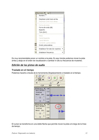 Es muy recomendable poner un nombre a la pista. Es aquí donde podemos mover la pista
arriba y abajo en el orden de visualización o cambiar in situ su frecuencia de muestreo.
Edición de las pistas de audio
Traslado en el tiempo
Podemos hacerlo a través de la herramienta Desplazamiento o traslado en el tiempo.
El cursor se transforma en una doble flecha que permite mover la pista a lo largo de la línea
de tiempo.
Podcast: Empezando con Audacity 12
 
