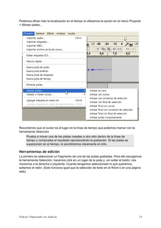 Podemos afinar más la localización en el tiempo si utilizamos la opción en el menú Proyecto
> Alinear pistas…
Recordemos que el cursor es el lugar en la línea de tiempo que podemos marcar con la
herramienta Selección.
Prueba a mover una de las pistas creadas a otro sitio dentro de la línea de
tiempo y comprueba el resultado reproduciendo la grabación. Si las pistas se
superponen en el tiempo, lo percibiremos claramente al oírlo.
Herramientas de edición
Lo primero es seleccionar un fragmento de una de las pistas grabadas. Para ello escogemos
la herramienta Selección, hacemos click en un lugar de la pista y, sin soltar el botón, nos
movemos a la derecha o izquierda. Cuando tengamos seleccionado lo que queremos,
soltamos el ratón. (Esto funciona igual que la selección de texto en el Word o en una página
web).
Podcast: Empezando con Audacity 13
 