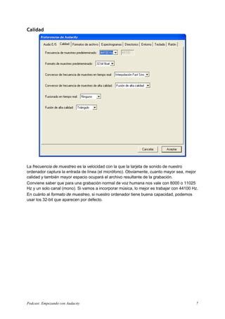 Calidad
La frecuencia de muestreo es la velocidad con la que la tarjeta de sonido de nuestro
ordenador captura la entrada de línea (el micrófono). Obviamente, cuanto mayor sea, mejor
calidad y también mayor espacio ocupará el archivo resultante de la grabación.
Conviene saber que para una grabación normal de voz humana nos vale con 8000 o 11025
Hz y un solo canal (mono). Si vamos a incorporar música, lo mejor es trabajar con 44100 Hz.
En cuánto al formato de muestreo, si nuestro ordenador tiene buena capacidad, podemos
usar los 32-bit que aparecen por defecto.
Podcast: Empezando con Audacity 7
 