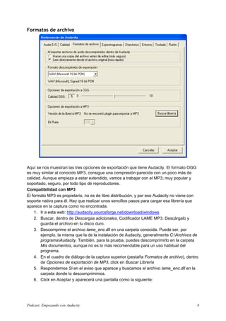 Formatos de archivo
Aquí se nos muestran las tres opciones de exportación que tiene Audacity. El formato OGG
es muy similar al conocido MP3, consigue una compresión parecida con un poco más de
calidad. Aunque empieza a estar extendido, vamos a trabajar con el MP3, muy popular y
soportado, seguro, por todo tipo de reproductores.
Compatibilidad con MP3
El formato MP3 es propietario, no es de libre distribución, y por eso Audacity no viene con
soporte nativo para él. Hay que realizar unos sencillos pasos para cargar esa librería que
aparece en la captura como no encontrada.
1. Ir a esta web: http://audacity.sourceforge.net/download/windows
2. Buscar, dentro de Descargas adicionales, Codificador LAME MP3. Descárgalo y
guarda el archivo en tu disco duro.
3. Descomprime el archivo lame_enc.dll en una carpeta conocida. Puede ser, por
ejemplo, la misma que la de la instalación de Audacity, generalmente C:Archivos de
programaAudacity. También, para la prueba, puedes descomprimirlo en la carpeta
Mis documentos, aunque no es lo más recomendable para un uso habitual del
programa.
4. En el cuadro de diálogo de la captura superior (pestaña Formatos de archivo), dentro
de Opciones de exportación de MP3, click en Buscar Librería
5. Respondemos Si en el aviso que aparece y buscamos el archivo lame_enc.dll en la
carpeta donde lo descomprimimos.
6. Click en Aceptar y aparecerá una pantalla como la siguiente:
Podcast: Empezando con Audacity 8
 