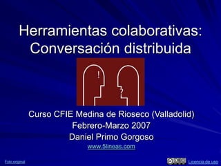 Herramientas colaborativas:
         Conversación distribuida



                Curso CFIE Medina de Rioseco (Valladolid)
                          Febrero-Marzo 2007
                         Daniel Primo Gorgoso
                              www.5lineas.com

Foto original                                          Licencia de uso
 