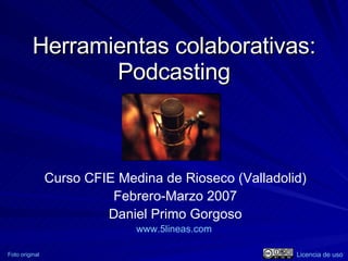 Herramientas colaborativas: Podcasting Curso CFIE Medina de Rioseco (Valladolid) Febrero-Marzo 2007 Daniel Primo Gorgoso www.5lineas.com   Foto original Licencia de uso 