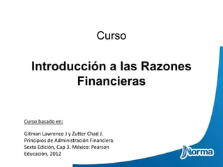 Curso
Introducción a las Razones
Financieras
Curso basado en:
Gitman Lawrence J y Zutter Chad J.
Principios de Administración Financiera.
Sexta Edición, Cap 3. México: Pearson
Educación, 2012
 