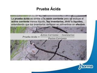Prueba Ácida
La prueba ácida es similar a la razón corriente pero se excluye el
activo corriente menos líquido, los inventarios. Mide la liquidez,
entendiendo que los inventarios demoran en convertirse en efectivo.
𝑃𝑟𝑢𝑒𝑏𝑎 𝐴𝑐𝑖𝑑𝑎 =
𝐴𝑐𝑡𝑖𝑣𝑜 𝐶𝑜𝑟𝑟𝑖𝑒𝑛𝑡𝑒 − 𝐼𝑛𝑣𝑒𝑛𝑡𝑎𝑟𝑖𝑜𝑠
𝑃𝑎𝑠𝑖𝑣𝑜 𝐶𝑜𝑟𝑟𝑖𝑒𝑛𝑡𝑒
 