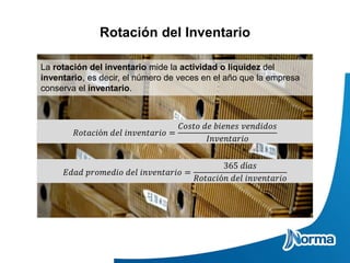 Rotación del Inventario
La rotación del inventario mide la actividad o liquidez del
inventario, es decir, el número de veces en el año que la empresa
conserva el inventario.
𝑅𝑜𝑡𝑎𝑐𝑖ó𝑛 𝑑𝑒𝑙 𝑖𝑛𝑣𝑒𝑛𝑡𝑎𝑟𝑖𝑜 =
𝐶𝑜𝑠𝑡𝑜 𝑑𝑒 𝑏𝑖𝑒𝑛𝑒𝑠 𝑣𝑒𝑛𝑑𝑖𝑑𝑜𝑠
𝐼𝑛𝑣𝑒𝑛𝑡𝑎𝑟𝑖𝑜
𝐸𝑑𝑎𝑑 𝑝𝑟𝑜𝑚𝑒𝑑𝑖𝑜 𝑑𝑒𝑙 𝑖𝑛𝑣𝑒𝑛𝑡𝑎𝑟𝑖𝑜 =
365 𝑑í𝑎𝑠
𝑅𝑜𝑡𝑎𝑐𝑖ó𝑛 𝑑𝑒𝑙 𝑖𝑛𝑣𝑒𝑛𝑡𝑎𝑟𝑖𝑜
 
