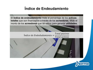 Índice de Endeudamiento
El índice de endeudamiento mide el porcentaje de los activos
totales que son financiados a través de los acreedores. Mide el
monto de los acreedores que se utiliza para generar utilidades.
Í𝑛𝑑𝑖𝑐𝑒 𝑑𝑒 𝐸𝑛𝑑𝑒𝑑𝑢𝑑𝑎𝑚𝑖𝑒𝑛𝑡𝑜 =
𝑇𝑜𝑡𝑎𝑙 𝑝𝑎𝑠𝑖𝑣𝑜𝑠
𝑇𝑜𝑡𝑎𝑙 𝑎𝑐𝑡𝑖𝑣𝑜𝑠
 