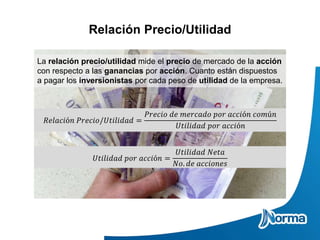 Relación Precio/Utilidad
La relación precio/utilidad mide el precio de mercado de la acción
con respecto a las ganancias por acción. Cuanto están dispuestos
a pagar los inversionistas por cada peso de utilidad de la empresa.
𝑅𝑒𝑙𝑎𝑐𝑖ó𝑛 𝑃𝑟𝑒𝑐𝑖𝑜/𝑈𝑡𝑖𝑙𝑖𝑑𝑎𝑑 =
𝑃𝑟𝑒𝑐𝑖𝑜 𝑑𝑒 𝑚𝑒𝑟𝑐𝑎𝑑𝑜 𝑝𝑜𝑟 𝑎𝑐𝑐𝑖ó𝑛 𝑐𝑜𝑚ú𝑛
𝑈𝑡𝑖𝑙𝑖𝑑𝑎𝑑 𝑝𝑜𝑟 𝑎𝑐𝑐𝑖ó𝑛
𝑈𝑡𝑖𝑙𝑖𝑑𝑎𝑑 𝑝𝑜𝑟 𝑎𝑐𝑐𝑖ó𝑛 =
𝑈𝑡𝑖𝑙𝑖𝑑𝑎𝑑 𝑁𝑒𝑡𝑎
𝑁𝑜. 𝑑𝑒 𝑎𝑐𝑐𝑖𝑜𝑛𝑒𝑠
 