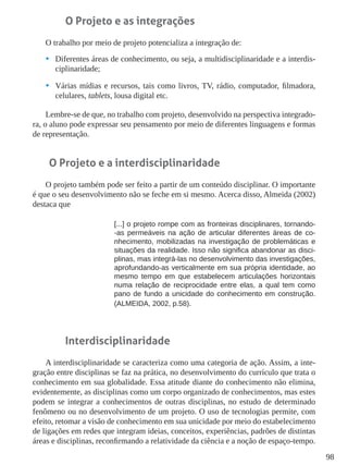 98
O Projeto e as integrações
O trabalho por meio de projeto potencializa a integração de:
•	 Diferentes áreas de conhecimento, ou seja, a multidisciplinaridade e a interdis-
ciplinaridade;
•	 Várias mídias e recursos, tais como livros, TV, rádio, computador, filmadora,
celulares, tablets, lousa digital etc.
Lembre-se de que, no trabalho com projeto, desenvolvido na perspectiva integrado-
ra, o aluno pode expressar seu pensamento por meio de diferentes linguagens e formas
de representação.
O Projeto e a interdisciplinaridade
O projeto também pode ser feito a partir de um conteúdo disciplinar. O importante
é que o seu desenvolvimento não se feche em si mesmo. Acerca disso, Almeida (2002)
destaca que
[...] o projeto rompe com as fronteiras disciplinares, tornando-
-as permeáveis na ação de articular diferentes áreas de co-
nhecimento, mobilizadas na investigação de problemáticas e
situações da realidade. Isso não significa abandonar as disci-
plinas, mas integrá-las no desenvolvimento das investigações,
aprofundando-as verticalmente em sua própria identidade, ao
mesmo tempo em que estabelecem articulações horizontais
numa relação de reciprocidade entre elas, a qual tem como
pano de fundo a unicidade do conhecimento em construção.
(ALMEIDA, 2002, p.58).
Interdisciplinaridade
A interdisciplinaridade se caracteriza como uma categoria de ação. Assim, a inte-
gração entre disciplinas se faz na prática, no desenvolvimento do currículo que trata o
conhecimento em sua globalidade. Essa atitude diante do conhecimento não elimina,
evidentemente, as disciplinas como um corpo organizado de conhecimentos, mas estes
podem se integrar a conhecimentos de outras disciplinas, no estudo de determinado
fenômeno ou no desenvolvimento de um projeto. O uso de tecnologias permite, com
efeito, retomar a visão de conhecimento em sua unicidade por meio do estabelecimento
de ligações em redes que integram ideias, conceitos, experiências, padrões de distintas
áreas e disciplinas, reconfirmando a relatividade da ciência e a noção de espaço-tempo.
 