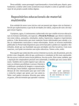 112
Nesta unidade, vamos prosseguir experimentando e vivenciando para, depois, apro-
fundarmos a análise sobre como acontecem essas relações e como se aprende ao parti-
cipar de um projeto usando mídias digitais.
Repositórios educacionais de material
multimídia
Esta unidade do nosso curso iniciou com um passeio por alguns sites na Internet, a
fim de que explorássemos o que há de novidades em vídeos, arquivos de som e de ima-
gem nesses lugares.
A proposta, agora, é continuarmos conhecendo sites que contêm recursos educacio-
nais no formato multimídia, em especial, o Portal do Professor, que oferece materiais,
tais como vídeos, animações, simulações, áudios, hipertextos, imagens e experimentos
práticos. Cabe destacarmos que esses materiais foram selecionados para atender a to-
dos os componentes curriculares e temas relacionados. Assim, os recursos multimídia
publicados no Portal estão disponíveis para serem baixados e podem ser copiados e dis-
tribuídos, desde que sua finalidade seja para atividades sem fins lucrativos. Com esses
materiais, você pode incrementar suas ações educativas. Vamos a eles, então.
Para aqueles que ainda não têm acesso à Internet na escola, não desanimem, pois ela
já deve estar chegando, além do que, professores e estudantes já têm mais oportunida-
des de acesso à web em outros locais públicos, fora da escola. Sem contar, também, que
a aquisição de computadores pessoais tem aumentado, à medida que seus custos dimi-
nuem. Também não se pode esquecer que cada vez
mais os celulares possibilitam o acesso à Internet e
viabilizam a produção de imagens e comunicação.
Perceba que, neste módulo, sugerimos diversos en-
dereços de sites interessantes para que você volte
a visita-los sempre que quiser, por isso anote-os.
Neles você poderá encontrar diversão para todos
os gostos, além de termuito que aprender e ensinar.
Dica
Você pode aproveitar
para salvar os seus endereços
de sites favoritos no https://
delicious.com/.
 