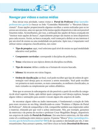 113
Atividade 4.2
Navegar por vídeos e outras mídias
Para iniciar essa atividade, vamos visitar o Portal do Professor (http://portaldo-
professor.mec.gov.br/) e buscar os links “Conteúdos Multimídia” e “Recursos Educa-
cionais”. Essas opções proporcionarão algumas escolhas a serem realizadas para se ter
acesso aos recursos, uma vez que por lá há muitas opções disponíveis e não será possível
listarmos todas. Aconselhamos, por isso, a utilização das opções de busca avançada em
“mostrar mais opções de busca”, especialmente porque são muitos os itens disponíveis
para cada recurso. Assim, na busca avançada, você começará a definir se seu interesse é
por um nível de ensino ou uma modalidade em particular. Após isso, é importante você
utilizar outras categorias classificatórias, tais como:
•	 Tipo de pesquisa: aqui, você seleciona qual nível de ensino ou qual modalidade
educativa você prefere.
•	 Componente curricular: corresponde à disciplina de preferência.
•	 Tema: relaciona-se aos tópicos dentro da disciplina escolhida.
•	 Tipo de recurso: define a mídia ou o formato do recurso buscado.
•	 Idioma: há recursos em várias línguas.
•	 Ordem de classificação: ao final, você pode escolher que tipo de ordem de apre-
sentação você deseja para os recursos a serem mostrados. Você pode escolher
ver primeiro os mais recentes, os mais comentados, os melhores classificados, os
mais visitados ou simplesmente por ordem alfabética.
Note que os acessos às subcategorias só são possíveis a partir da escolha da catego-
ria de nível superior. Então, após definir quais categorias você deseja explorar, busque
alguns vídeos e animações para assistir e escute alguns dos arquivos de áudio.
Se encontrar algum vídeo ou áudio interessante, é fundamental a criação de links
para esses recursos no seu blog, identificando-os como “Produtos e Objetos do Portal
do Professor”. Além de compartilhar o link, compartilhe também suas impressões sobre
o material, relatando por que você o achou interessante. Nós, por exemplo, gostamos
da entrevista e do poema do escritor e professor Cesar Magalhães Borges, disponíveis
nos arquivos de áudio do Portal do Professor. Em uma breve entrevista, ele fala sobre
como vê a combinação entre música e poesia. O poema “Mosca” (http://portaldoprofes-
sor.mec.gov.br/fichaTecnica.html?id=9893) de sua autoria e declamado por ele, é inte-
ressantíssimo. Para acessar o poema, você deve clicar no botão Download do Recurso.
 