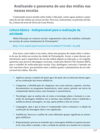 117
Analisando o panorama do uso das mídias nas
nossas escolas
Continuando nossos estudos sobre mídia e educação, vamos agora analisar o pano-
rama do uso das mídias nas nossas escolas. Para isso, realizaremos, na próxima ativida-
de, a leitura do texto de Silvio da Costa Pereira.
Leitura básica - Indispensável para a realização da
atividade
Mídia-Educação no contexto escolar: mapeamento crítico dos trabalhos realizados
nas escolas de ensino fundamental de Florianópolis”
(http://www.anped.org.br/reunioes/31ra/1trabalho/GT16-4061--Int.pdf)
Esse texto, como indica o seu nome, relata uma pesquisa de campo sobre o contex-
to do uso da mídia nas escolas da cidade de Florianópolis. Assim, o autor discute, pri-
meiramente, qual a importância do uso das mídias digitais na educação, e, em seguida,
apresenta uma possível abordagem curricular, criada pelo British Film Institute (BFI),
para o trabalho de mídia-educação escolar. Essa abordagem curricular é baseada em
seis conceitos-chave, que permitem tanto a análise quanto o planejamento do uso edu-
cacional das mídias. São eles:
•	 Agência: pensar a respeito de quem age e de quais são os interesses desses agen-
tes na construção dos textos midiáticos.
•	 Categorias: a identificação de categorias, tais como notícias, esportes, novelas,
documentários ou programas humorísticos, entre outras, permite um início da
compreensão desses textos, seus formatos e características.
•	 Tecnologia: aqui se analisa não só como a tecnologia altera o formato e o con-
teúdo da mensagem midiática em si mesma, mas também como é redefinida a
audiência dessas mensagens, ou seja, quem poderá a elas ter acesso.
•	 Linguagens: aqui o que se busca é compreender como a estrutura e a edição da
construção da mensagem afeta o seu significado.
•	 Audiências: busca-se a análise de como diferentes grupos significam as mensa-
gens midiáticas.
•	 Representação: procura-se entender que a mensagem midiática é apenas um pon-
to de vista sobre o mundo, e não a verdade do mundo ou o mundo em si mesmo.
 