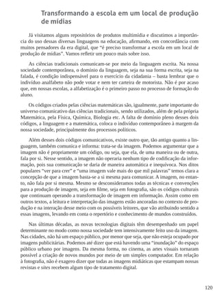 120
Transformando a escola em um local de produção
de mídias
Já visitamos alguns repositórios de produtos multimídia e discutimos a importân-
cia do uso dessas diversas linguagens na educação, afirmando, em concordância com
muitos pensadores da era digital, que “é preciso transformar a escola em um local de
produção de mídias”. Vamos refletir um pouco mais sobre isso.
As ciências tradicionais comunicam-se por meio da linguagem escrita. Na nossa
sociedade contemporânea, o domínio da linguagem, seja na sua forma escrita, seja na
falada, é condição indispensável para o exercício da cidadania – basta lembrar que o
indivíduo analfabeto não pode votar e nem ter carteira de motorista. Não é por acaso
que, em nossas escolas, a alfabetização é o primeiro passo no processo de formação do
aluno.
Os códigos criados pelas ciências matemáticas são, igualmente, parte importante do
universo comunicativo das ciências tradicionais, sendo utilizados, além de pela própria
Matemática, pela Física, Química, Biologia etc. A falta de domínio pleno desses dois
códigos, a linguagem e a matemática, coloca o indivíduo contemporâneo à margem da
nossa sociedade, principalmente dos processos políticos.
Além desses dois códigos comunicativos, existe outro que, tão antigo quanto a lin-
guagem, também comunica e informa: trata-se da imagem. Podemos argumentar que a
imagem não é propriamente um código, ou seja, que ela, de uma maneira ou de outra,
fala por si. Nesse sentido, a imagem não operaria nenhum tipo de codificação da infor-
mação, pois sua comunicação se daria de maneira automática e inequívoca. Nos ditos
populares “ver para crer” e “uma imagem vale mais do que mil palavras” temos clara a
concepção de que a imagem basta-se a si mesma para comunicar. A imagem, no entan-
to, não fala por si mesma. Mesmo se desconsideramos todas as técnicas e convenções
para a produção de imagem, seja em filme, seja em fotografia, são os códigos culturais
que continuam operando a transformação de imagem em informação. Assim como em
outros textos, a leitura e interpretação das imagens estão ancoradas no contexto de pro-
dução e na interação desse meio com os possíveis leitores, que vão atribuindo sentido a
essas imagens, levando em conta o repertório e conhecimento de mundos construídos.
Nas últimas décadas, as novas tecnologias digitais têm desempenhado um papel
determinante no modo como nossa sociedade tem intensivamente feito uso da imagem.
Nas cidades, não há um espaço público, por menor que seja, que não esteja ocupado por
imagens publicitárias. Podemos até dizer que está havendo uma “inundação” do espaço
público urbano por imagens. Da mesma forma, no cinema, as artes visuais tornaram
possível a criação de novos mundos por meio de um simples computador. Em relação
à fotografia, não é exagero dizer que todas as imagens midiáticas que estampam nossas
revistas e sites recebem algum tipo de tratamento digital.
 