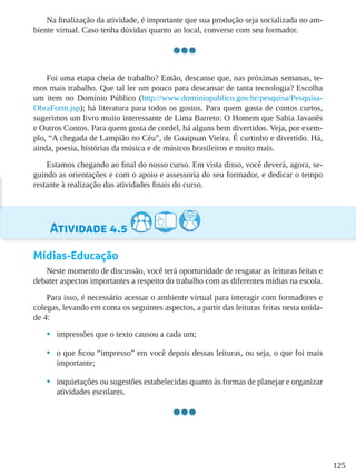 125
Na finalização da atividade, é importante que sua produção seja socializada no am-
biente virtual. Caso tenha dúvidas quanto ao local, converse com seu formador.
Foi uma etapa cheia de trabalho? Então, descanse que, nas próximas semanas, te-
mos mais trabalho. Que tal ler um pouco para descansar de tanta tecnologia? Escolha
um item no Domínio Público (http://www.dominiopublico.gov.br/pesquisa/Pesquisa-
ObraForm.jsp); há literatura para todos os gostos. Para quem gosta de contos curtos,
sugerimos um livro muito interessante de Lima Barreto: O Homem que Sabia Javanês
e Outros Contos. Para quem gosta de cordel, há alguns bem divertidos. Veja, por exem-
plo, “A chegada de Lampião no Céu”, de Guaipuan Vieira. É curtinho e divertido. Há,
ainda, poesia, histórias da música e de músicos brasileiros e muito mais.
Estamos chegando ao final do nosso curso. Em vista disso, você deverá, agora, se-
guindo as orientações e com o apoio e assessoria do seu formador, e dedicar o tempo
restante à realização das atividades finais do curso.
Atividade 4.5
Mídias-Educação
Neste momento de discussão, você terá oportunidade de resgatar as leituras feitas e
debater aspectos importantes a respeito do trabalho com as diferentes mídias na escola.
Para isso, é necessário acessar o ambiente virtual para interagir com formadores e
colegas, levando em conta os seguintes aspectos, a partir das leituras feitas nesta unida-
de 4:
•	 impressões que o texto causou a cada um;
•	 o que ficou “impresso” em você depois dessas leituras, ou seja, o que foi mais
importante;
•	 inquietações ou sugestões estabelecidas quanto às formas de planejar e organizar
atividades escolares.
 
