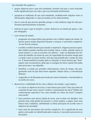 9
Seu formador lhe ajudará a:
•	 propor objetivos para o que está estudando, fazendo com que o curso realizado
tenha significado para sua vida e para sua formação profissional;
•	 apropriar-se realmente do que está estudando, estabelecendo relações entre as
informações adquiridas e o que já estudou ou fez anteriormente;
•	 dar-se conta de que precisa aprender porque a vida moderna exige de todo pro-
fissional aperfeiçoamento constante;
•	 motivar-se para o que se propôs e, assim, dedicar-se ao estudo por gosto, e não
por obrigação;
•	 criar rotinas de estudo:
•	 programar um tempo diário que permita criar o hábito regular de estudo. Se
houver pouco tempo disponível durante a semana, é necessário compensá-
-lo nos fins de semana;
•	 escolher o melhor horário para estudar e respeitá-lo.Algumas pessoas apren-
dem melhor quando estudam pela manhã; outras, à noite, quando outros já
foram dormir e a casa se encontra em silêncio – tudo vai depender dos ho-
rários de trabalho, da rotina da casa, da capacidade de encontrar tempo para
o estudo e para as outras tarefas, sem que seja prejudicado o tempo de sono
etc. É desaconselhável estudar após as refeições: é nesse horário que “bate”
aquele sono incontrolável, dado que as energias do leitor estarão desviadas
para processar a sua digestão;
•	 distribuir o estudo por períodos relativamente curtos de tempo, não pro-
gramando mais do que duas horas seguidas. Depois disso, a concentração
diminui;
•	 resguardar-se da distração provocada por outros estímulos, concentrando-se
na tarefa em curso.
•	 desenvolver a habilidade de ler com o objetivo de estudar, o que implica:
•	 ter claros os objetivos do texto: é uma leitura para lazer? Tem uma ideia do
conteúdo de que trata o texto? Conhece o pensamento do autor? Obtém um
conhecimento específico? Fez uma resenha ou crítica do texto? Cumpriu
uma tarefa?
•	 fazer primeiro uma leitura rápida do texto, sem se deter aos detalhes. Isso
permite uma visão global do assunto e o leitor poderá, a seguir, fazer uma
leitura mais cuidadosa, sublinhando as ideias principais de acordo com os
objetivos da atividade;
•	 fazer mais de uma leitura dos trechos complexos. Se o significado de uma
palavra não puder ser identificado pelo contexto, é necessário procurá-la no
dicionário.
 