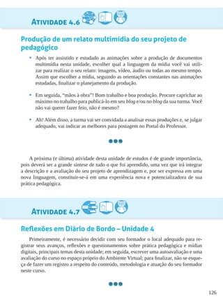 126
Atividade 4.6
Produção de um relato multimídia do seu projeto de
pedagógico
•	 Após ter assistido e estudado as animações sobre a produção de documentos
multimídia nesta unidade, escolher qual a linguagem da mídia você vai utili-
zar para realizar o seu relato: imagens, vídeo, áudio ou todas ao mesmo tempo.
Assim que escolher a mídia, seguindo as orientações constantes nas animações
estudadas, finalizar o planejamento da produção.
•	 Em seguida, “mãos à obra”! Bom trabalho e boa produção. Procure caprichar ao
máximo no trabalho para publicá-lo em seu blog e/ou no blog da sua turma. Você
não vai querer fazer feio, não é mesmo?
•	 Ah! Além disso, a turma vai ser convidada a analisar essas produções e, se julgar
adequado, vai indicar as melhores para postagem no Portal do Professor.
A próxima (e última) atividade desta unidade de estudos é de grande importância,
pois deverá ser a grande síntese de tudo o que foi aprendido, uma vez que irá integrar
a descrição e a avaliação do seu projeto de aprendizagem e, por ser expressa em uma
nova linguagem, constituir-se-á em uma experiência nova e potencializadora de sua
prática pedagógica.
Atividade 4.7
Reflexões em Diário de Bordo – Unidade 4
Primeiramente, é necessário decidir com seu formador o local adequado para re-
gistrar seus avanços, reflexões e questionamentos sobre prática pedagógica e mídias
digitais, principais temas desta unidade; em seguida, escrever uma autoavaliação e uma
avaliação do curso no espaço próprio do Ambiente Virtual; para finalizar, não se esque-
ça de fazer um registro a respeito do conteúdo, metodologia e atuação do seu formador
neste curso.
 