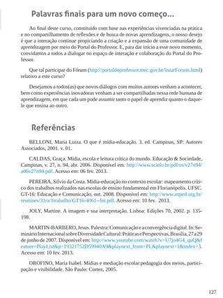 127
Palavras finais para um novo começo...
Ao final deste curso, constituído com base nas experiências vivenciadas na prática
e no compartilhamento de reflexões e de busca de novas aprendizagens, o nosso desejo
é que a interação continue propiciando a criação e a expansão de uma comunidade de
aprendizagem por meio do Portal do Professor. E, para dar início a esse novo momento,
convidamos a todos a dialogar no espaço de interação e colaboração do Portal do Pro-
fessor.
Que tal participar do Fórum (http://portaldoprofessor.mec.gov.br/listarForuns.html)
relativo a este curso?
Desejamos a todos(as) que novos diálogos com muitos autores venham a acontecer,
bem como experiências inovadoras venham a ser compartilhadas nessa rede humana de
aprendizagem, em que cada um pode assumir tanto o papel de aprendiz quanto o daque-
le que ensina ao outro.
Referências
BELLONI, Maria Luiza. O que é mídia-educação. 3. ed. Campinas, SP: Autores
Associados, 2001. v. 01.
CALDAS, Graça. Mídia, escola e leitura crítica do mundo. Educação & Sociedade,
Campinas, v. 27, n. 94, abr. 2006. Disponível em: http://www.scielo.br/pdf/es/v27n94/
a06v27n94.pdf. Acesso em: 06 fev. 2013.
PEREIRA, Silvio da Costa. Mídia-educação no contexto escolar: mapeamento críti-
co dos trabalhos realizados nas escolas de ensino fundamental em Florianópolis. UFSC.
GT-16: Educação e Comunicação, out. 2008. Disponível em: http://www.anped.org.br/
reunioes/31ra/1trabalho/GT16-4061--Int.pdf. Acesso em: 10 fev. 2013.
JOLY, Martine. A imagem e sua interpretação. Lisboa: Edições 70, 2002. p. 135-
198.
MARTIN-BARBERO,Jesus.Palestra:Comunicaçãoeaconvergênciadigital.In:Se-
minárioInternacionalsobreDiversidadeCultural:PráticasePerspectivas,Brasília,27a29
de junho de 2007. Disponível em: http://www.youtube.com/watch?v=U7jo4G4_quQ&f
eature=PlayList&p=19321752D59940A9&playnext_from=PL&playnext=1&index=3.
Acesso em: 10 fev. 2013.
OROFINO, Maria Isabel. Mídias e mediação escolar:pedagogia dos meios, partici-
pação e visibilidade. São Paulo: Cortez, 2005.
 