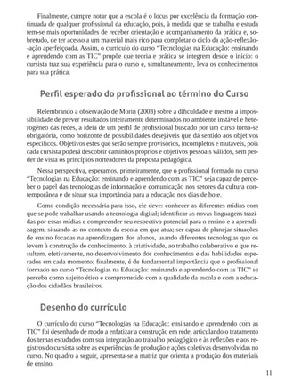 11
Finalmente, cumpre notar que a escola é o locus por excelência da formação con-
tinuada de qualquer profissional da educação, pois, à medida que se trabalha e estuda
tem-se mais oportunidades de receber orientação e acompanhamento da prática e, so-
bretudo, de ter acesso a um material mais rico para completar o ciclo da ação-reflexão-
-ação aperfeiçoada. Assim, o currículo do curso “Tecnologias na Educação: ensinando
e aprendendo com as TIC” propõe que teoria e prática se integrem desde o início: o
cursista traz sua experiência para o curso e, simultaneamente, leva os conhecimentos
para sua prática.
Perfil esperado do profissional ao término do Curso
Relembrando a observação de Morin (2003) sobre a dificuldade e mesmo a impos-
sibilidade de prever resultados inteiramente determinados no ambiente instável e hete-
rogêneo das redes, a ideia de um perfil de profissional buscado por um curso torna-se
obrigatória, como horizonte de possibilidades desejáveis que dá sentido aos objetivos
específicos. Objetivos estes que serão sempre provisórios, incompletos e mutáveis, pois
cada cursista poderá descobrir caminhos próprios e objetivos pessoais válidos, sem per-
der de vista os princípios norteadores da proposta pedagógica.
Nessa perspectiva, esperamos, primeiramente, que o profissional formado no curso
“Tecnologias na Educação: ensinando e aprendendo com as TIC” seja capaz de perce-
ber o papel das tecnologias de informação e comunicação nos setores da cultura con-
temporânea e de situar sua importância para a educação nos dias de hoje.
Como condição necessária para isso, ele deve: conhecer as diferentes mídias com
que se pode trabalhar usando a tecnologia digital; identificar as novas linguagens trazi-
das por essas mídias e compreender seu respectivo potencial para o ensino e a aprendi-
zagem, situando-as no contexto da escola em que atua; ser capaz de planejar situações
de ensino focadas na aprendizagem dos alunos, usando diferentes tecnologias que os
levem à construção de conhecimento, à criatividade, ao trabalho colaborativo e que re-
sultem, efetivamente, no desenvolvimento dos conhecimentos e das habilidades espe-
rados em cada momento; finalmente, é de fundamental importância que o profissional
formado no curso “Tecnologias na Educação: ensinando e aprendendo com as TIC” se
perceba como sujeito ético e comprometido com a qualidade da escola e com a educa-
ção dos cidadãos brasileiros.
Desenho do currículo
O currículo do curso “Tecnologias na Educação: ensinando e aprendendo com as
TIC” foi desenhado de modo a enfatizar a construção em rede, articulando o tratamento
dos temas estudados com sua integração ao trabalho pedagógico e às reflexões e aos re-
gistros do cursista sobre as experiências de produção e ações coletivas desenvolvidas no
curso. No quadro a seguir, apresenta-se a matriz que orienta a produção dos materiais
de ensino.
 