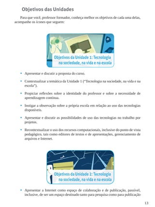 13
Objetivos das Unidades
Para que você, professor formador, conheça melhor os objetivos de cada uma delas,
acompanhe os ícones que seguem:
•	 Apresentar e discutir a proposta do curso.
•	 Contextualizar a temática da Unidade 1 (“Tecnologia na sociedade, na vida e na
escola”).
•	 Propiciar reflexões sobre a identidade do professor e sobre a necessidade de
aprendizagem contínua.
•	 Instigar a observação sobre a própria escola em relação ao uso das tecnologias
disponíveis.
•	 Apresentar e discutir as possibilidades de uso das tecnologias no trabalho por
projetos.
•	 Recontextualizar o uso dos recursos computacionais, inclusive do ponto de vista
pedagógico, tais como editores de textos e de apresentações, gerenciamento de
arquivos e Internet.
•	 Apresentar a Internet como espaço de colaboração e de publicação, passível,
inclusive, de ser um espaço destinado tanto para pesquisa como para publicação
 
