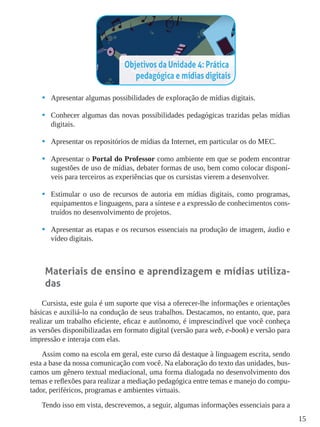 15
•	 Apresentar algumas possibilidades de exploração de mídias digitais.
•	 Conhecer algumas das novas possibilidades pedagógicas trazidas pelas mídias
digitais.
•	 Apresentar os repositórios de mídias da Internet, em particular os do MEC.
•	 Apresentar o Portal do Professor como ambiente em que se podem encontrar
sugestões de uso de mídias, debater formas de uso, bem como colocar disponí-
veis para terceiros as experiências que os cursistas vierem a desenvolver.
•	 Estimular o uso de recursos de autoria em mídias digitais, como programas,
equipamentos e linguagens, para a síntese e a expressão de conhecimentos cons-
truídos no desenvolvimento de projetos.
•	 Apresentar as etapas e os recursos essenciais na produção de imagem, áudio e
vídeo digitais.
Materiais de ensino e aprendizagem e mídias utiliza-
das
Cursista, este guia é um suporte que visa a oferecer-lhe informações e orientações
básicas e auxiliá-lo na condução de seus trabalhos. Destacamos, no entanto, que, para
realizar um trabalho eficiente, eficaz e autônomo, é imprescindível que você conheça
as versões disponibilizadas em formato digital (versão para web, e-book) e versão para
impressão e interaja com elas.
Assim como na escola em geral, este curso dá destaque à linguagem escrita, sendo
esta a base da nossa comunicação com você. Na elaboração do texto das unidades, bus-
camos um gênero textual mediacional, uma forma dialogada no desenvolvimento dos
temas e reflexões para realizar a mediação pedagógica entre temas e manejo do compu-
tador, periféricos, programas e ambientes virtuais.
Tendo isso em vista, descrevemos, a seguir, algumas informações essenciais para a
 
