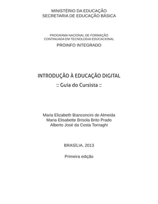 MINISTÉRIO DA EDUCAÇÃO
SECRETARIA DE EDUCAÇÃO BÁSICA
PROGRAMA NACIONAL DE FORMAÇÃO
CONTINUADA EM TECNOLOGIA EDUCACIONAL
PROINFO INTEGRADO
INTRODUÇÃO À EDUCAÇÃO DIGITAL
:: Guia do Cursista ::
Maria Elizabeth Bianconcini de Almeida
Maria Elisabette Brisola Brito Prado
Alberto José da Costa Tornaghi
BRASÍLIA, 2013
Primeira edição
 