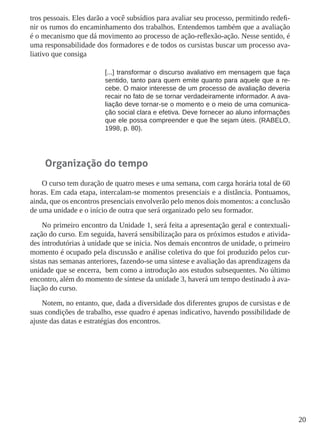 20
tros pessoais. Eles darão a você subsídios para avaliar seu processo, permitindo redefi-
nir os rumos do encaminhamento dos trabalhos. Entendemos também que a avaliação
é o mecanismo que dá movimento ao processo de ação-reflexão-ação. Nesse sentido, é
uma responsabilidade dos formadores e de todos os cursistas buscar um processo ava-
liativo que consiga
[...] transformar o discurso avaliativo em mensagem que faça
sentido, tanto para quem emite quanto para aquele que a re-
cebe. O maior interesse de um processo de avaliação deveria
recair no fato de se tornar verdadeiramente informador. A ava-
liação deve tornar-se o momento e o meio de uma comunica-
ção social clara e efetiva. Deve fornecer ao aluno informações
que ele possa compreender e que lhe sejam úteis. (RABELO,
1998, p. 80).
Organização do tempo
O curso tem duração de quatro meses e uma semana, com carga horária total de 60
horas. Em cada etapa, intercalam-se momentos presenciais e a distância. Pontuamos,
ainda, que os encontros presenciais envolverão pelo menos dois momentos: a conclusão
de uma unidade e o início de outra que será organizado pelo seu formador.
No primeiro encontro da Unidade 1, será feita a apresentação geral e contextuali-
zação do curso. Em seguida, haverá sensibilização para os próximos estudos e ativida-
des introdutórias à unidade que se inicia. Nos demais encontros de unidade, o primeiro
momento é ocupado pela discussão e análise coletiva do que foi produzido pelos cur-
sistas nas semanas anteriores, fazendo-se uma síntese e avaliação das aprendizagens da
unidade que se encerra, bem como a introdução aos estudos subsequentes. No último
encontro, além do momento de síntese da unidade 3, haverá um tempo destinado à ava-
liação do curso.
Notem, no entanto, que, dada a diversidade dos diferentes grupos de cursistas e de
suas condições de trabalho, esse quadro é apenas indicativo, havendo possibilidade de
ajuste das datas e estratégias dos encontros.
 
