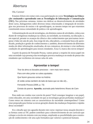 24
Abertura
Olá, Cursista!
Estamos felizes em contar com a sua participação no curso Tecnologias na Educa-
ção: ensinando e aprendendo com as Tecnologias de Informação e Comunicação
(TIC). Nas próximas semanas, iremos nos dedicar ao desenvolvimento de atividades
deste curso, dialogaremos sobre diversos temas relacionados à integração de tecnolo-
gias nos processos de ensino e de aprendizagem, ao mesmo tempo em que estaremos
constituindo nossa comunidade de prática e de aprendizagem.
A disseminação do uso de tecnologias, em distintos ramos de atividades, coloca-nos
diante de vertiginosas mudanças na cultura, na sociedade, na economia, na educação; e,
em especial, perante os avanços da ciência e dos conhecimentos que precisamos incor-
porar e lidar em sala de aula. Isso exige de nós, educadores, a constante busca de apren-
dizado, produção e gestão de conhecimentos e, também, desenvolvimento de diferentes
modos de obter informações atualizadas, de nos comunicar, de ensinar e criar melhores
condições de aprendizagem para nossos estudantes. Essa é a marca dos novos tempos!
A partir da poesia de Fernando Pessoa, vamos pensar a respeito do nosso papel em
uma sociedade cuja presença das tecnologias provoca mudanças no modo de pensar dos
estudantes que recebemos em nossas salas de aula.
Aproveitar o tempo!
Tirar da alma os bocados preciosos – nem mais nem menos
Para com eles juntar os cubos ajustados
Que fazem gravuras certas na história
(E estão certas também do lado de baixo que se não vê)...
Fernando Pessoa (2006, p. 73)
Extrato do poema Apostila, assinado pelo heterônimo Álvaro de Cam-
pos.
Para onde nos conduz esse convite do poeta? Você consegue imaginar o seu papel,
como educador, em uma sociedade em que as tecnologias geram profundas mudanças?
Como entrar em sintonia com as características da sociedade contemporânea? Como
estar preparado para formar as novas gerações diante das mudanças frequentes e rápidas
dessa sociedade?
Eis o desafio que nos aguarda durante este curso: repensar nossa atuação docente e
as formas como as TIC podem contribuir para o desenvolvimento de um currículo que
coloque a escola em sintonia com seu tempo, ampliando as possibilidades para constru-
ção de conhecimento e de uma ação formadora que valorize o potencial humano.
 