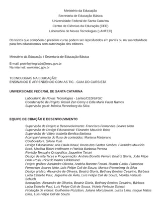 Ministério da Educação
Secretaria de Educação Básica
Universidade Federal de Santa Catarina
Centro de Ciências da Educação (CED)
Laboratório de Novas Tecnologias (LANTEC)
Os textos que compõem o presente curso podem ser reproduzidos em partes ou na sua totalidade
Ministério da Educação / Secretaria de Educação Básica
E-mail: proinfointegrado@mec.gov.br
Na internet: www.mec.gov.br
TECNOLOGIAS NA EDUCAÇÃO:
ENSINANDO E APRENDENDO COM AS TIC - GUIA DO CURSISTA
UNIVERSIDADE FEDERAL DE SANTA CATARINA
Laboratório de Novas Tecnologias - Lantec/CED/UFSC
Coordenação de Projeto: Roseli Zen Cerny e Edla Maria Faust Ramos
Supervisão geral: Mônica Renneberg da Silva
EQUIPE DE CRIAÇÃO E DESENVOLVIMENTO
Supervisão de Projeto e Desenvolvimento: Francisco Fernandes Soares Neto
Supervisão de Design Educacional: Elizandro Maurício Brick
Colaboradora: Silene Kuin
Design Educacional: Ana Paula Knaul, Bruno dos Santos Simões, Elizandro Maurício
Brick, Marilisa Bialvo Hoffmann e Patrícia Barbosa Pereira
Design de Interfaces e Programação: Andréa Bonette Ferrari, Beatriz Gloria, João Filipe
Dalla Rosa, Ricardo Walter Hildebrand
Fernandes Soares Neto, Luís Felipe Coli de Souza, Monica Renneberg da Silva
Luiza Estevão Paul, Jaqueline de Ávila, Luís Felipe Coli de Souza, Violeta Ferlauto
Schuch
Ilustrações: Alexandre de Oliveira, Beatriz Gloria, Bethsey Benites Cesarino, Bárbara
Luiza Estevão Paul, Luís Felipe Coli de Souza, Violeta Ferlauto Schuch
Produção de vídeos: Guilherme Pozzibon, Juliana Morozowski, Lucas Lima, Isaque Matos
Elias, Luis Felipe Coli de Souza
 