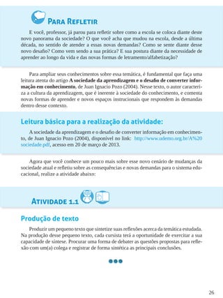 26
Para Refletir
E você, professor, já parou para refletir sobre como a escola se coloca diante deste
novo panorama da sociedade? O que você acha que mudou na escola, desde a última
década, no sentido de atender a essas novas demandas? Como se sente diante desse
novo desafio? Como vem sendo a sua prática? E sua postura diante da necessidade de
aprender ao longo da vida e das novas formas de letramento/alfabetização?
Para ampliar seus conhecimentos sobre essa temática, é fundamental que faça uma
leitura atenta do artigo A sociedade da aprendizagem e o desafio de converter infor-
mação em conhecimento, de Juan Ignacio Pozo (2004). Nesse texto, o autor caracteri-
za a cultura da aprendizagem, que é inerente à sociedade do conhecimento, e comenta
novas formas de aprender e novos espaços instrucionais que respondem às demandas
dentro desse contexto.
Leitura básica para a realização da atividade:
A sociedade da aprendizagem e o desafio de converter informação em conhecimen-
to, de Juan Ignacio Pozo (2004), disponível no link: http://www.udemo.org.br/A%20
sociedade.pdf, acesso em 20 de março de 2013.
Agora que você conhece um pouco mais sobre esse novo cenário de mudanças da
sociedade atual e refletiu sobre as consequências e novas demandas para o sistema edu-
cacional, realize a atividade abaixo:
Atividade 1.1
Produção de texto
Produzir um pequeno texto que sintetize suas reflexões acerca da temática estudada.
Na produção desse pequeno texto, cada cursista terá a oportunidade de exercitar a sua
capacidade de síntese. Procurar uma forma de debater as questões propostas para refle-
xão com um(a) colega e registrar de forma sintética as principais conclusões.
 