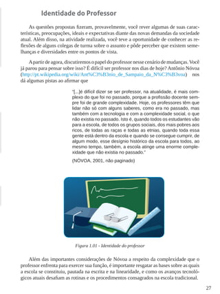 27
Identidade do Professor
As questões propostas fizeram, provavelmente, você rever algumas de suas carac-
terísticas, preocupações, ideais e expectativas diante das novas demandas da sociedade
atual. Além disso, na atividade realizada, você teve a oportunidade de conhecer as re-
flexões de alguns colegas de turma sobre o assunto e pôde perceber que existem seme-
lhanças e diversidades entre os pontos de vista.
Apartir de agora, discutiremos o papel do professor nesse cenário de mudanças.Você
já parou para pensar sobre isso? É difícil ser professor nos dias de hoje? Antônio Nóvoa
(http://pt.wikipedia.org/wiki/Ant%C3%B3nio_de_Sampaio_da_N%C3%B3voa) nos
dá algumas pistas ao afirmar que
“[...]é difícil dizer se ser professor, na atualidade, é mais com-
plexo do que foi no passado, porque a profissão docente sem-
pre foi de grande complexidade. Hoje, os professores têm que
lidar não só com alguns saberes, como era no passado, mas
também com a tecnologia e com a complexidade social, o que
não existia no passado. Isto é, quando todos os estudantes vão
para a escola, de todos os grupos sociais, dos mais pobres aos
ricos, de todas as raças e todas as etnias, quando toda essa
gente está dentro da escola e quando se consegue cumprir, de
algum modo, esse desígnio histórico da escola para todos, ao
mesmo tempo, também, a escola atinge uma enorme comple-
xidade que não existia no passado.”
(NÓVOA, 2001, não paginado)
Figura 1.01 - Identidade do professor
Além das importantes considerações de Nóvoa a respeito da complexidade que o
professor enfrenta para exercer sua função, é importante resgatar as bases sobre as quais
a escola se constituiu, pautada na escrita e na linearidade, e como os avanços tecnoló-
gicos atuais desafiam as rotinas e os procedimentos consagrados na escola tradicional.
 