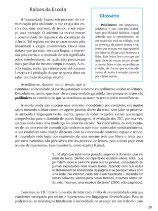 28
Raízes da Escola
A humanidade firmou seu processo de co-
municação pela oralidade, o que exigia dos en-
volvidos uma sincronia de tempo e um espa-
ço para interagir. O advento da escrita trouxe
a possibilidade do registro e da construção da
ciência. Tal registro escrito se caracterizou pela
linearidade e exigiu ensinamento. Havia uma
sintaxe que garantia, em cada língua, a expres-
são pela escrita e a retomada de seu significado
pelos interlocutores, os quais não precisavam
mais partilhar do mesmo tempo e espaço. A es-
cola surgiu, então, para tornar possível o acesso
à escrita e à produção do que se queria dizer ou
saber por meio do código escrito.
Acreditou-se, durante muito tempo, que a
estrutura e a linearidade da escrita garantiam o mesmo entendimento a todos os leitores.
Descobriu-se, assim, que essa não era uma verdade garantida. Isso porque os textos são
polifônicos ao contrário do que se acreditava ao tratar os textos como monofônicos.
A escola ainda não superou esse conceito monofônico por completo, em muitos
casos tomando o leitor como um agente passivo diante do texto, sem falar na priorida-
de atribuída à linguagem verbal escrita, apesar de todos os apelos sociais que exigem
competências para o domínio de outras linguagens. A evolução das TIC, por sua vez,
apressa ainda mais uma mudança no contexto escolar. Na cibercultura, os interlocuto-
res de um processo de comunicação podem ou não estar conectados simultaneamente,
o que estabelece uma relação diferente com os conceitos de contexto, espaço e tempo.
A linearidade cede lugar aos segmentos de uma enorme rede que libera o leitor para
percorrer caminhos não previsíveis em seu processo de leitura, pois o texto pode estar
repleto de hipertextos. Esse hipertexto, como explica Ramal,
“[...] é algo que está numa posição superior à do texto, que vai
além do texto. Dentro do hipertexto existem vários links, que
permitem tecer o caminho para outras janelas, conectando al-
gumas expressões com novos textos, fazendo com que estes
se distanciem da linearidade da página e se pareçam mais com
uma rede. Na Internet, cada site é um hipertexto – clicando em
certas palavras, vamos para novos trechos, e vamos construin-
do, nós mesmos, uma espécie de texto” (2000, não paginado).
Com isso, as TIC trazem o desafio de lidar com a falta de previsibilidade com que
estudantes navegarão por textos e hipertextos, em linguagens diversificadas. Para os
professores, as tecnologias fortalecem a necessidade de avançar em um trabalho pau-
Glossário
Polifônicos: em linguística,
polifonia é um conceito trabal-
hado por Mikhail Bakhtin, o qual
defende que o entendimento de
um texto não está no código, mas
na presença de outros textos e sa-
beres que entram em jogo quando
um leitor se dirige a um texto para
lê-lo. Este leitor leva consigo um
repertório de outros textos anteri-
ormente lidos e das experiências
vividas, de forma que o entendi-
mento do texto é sempre pautado
por vários outros.
 