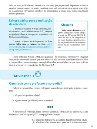 29
tado em uma polifonia sem fronteiras e sem antecipação possível. O professor não vi-
venciou essa passagem enquanto estudante, mas terá que apropriar-se desse novo jeito
de ler, entender e ter acesso a milhões de informações, a fim de atuar com competência
em sua profissão.
Leitura básica para a realização
da atividade
O professor Antonio Nóvoa apresenta, nes-
sa entrevista, realizada no ano de 2001, o que é
ser professor hoje, e os aspectos importantes da
formação continuada.
O texto completo está disponível no Pro-
grama Salto para o Futuro, no link: http://
www.tvbrasil.org.br/saltoparaofuturo/entrevis-
ta.asp?cod_entrevista=59.
Como enfatizou Nóvoa (2001, não paginado) na entrevista, é impossível imaginar
uma profissão docente em que práticas reflexivas não existam. Para tentar identificá-las
e compartilhar com seus colegas suas opiniões sobre as condições em que essas práticas
podem se desenvolver, participe da Atividade 1.2.
Atividade 1.2
Quem sou como professor e aprendiz?
Refletir e compartilhar com os colegas as suas reflexões acerca das seguintes ques-
tões:
•	 O que é ser professor hoje?
•	 Quem sou eu (professor) nesse contexto?
A partir dessas reflexões, sobre como se constitui a identidade do professor, Maria
Umbelina Caiafa Salgado (2003, não paginado) diz que
“[...] podemos distinguir na identidade do profissional da educa-
ção três dimensões inseparáveis, pois ele é simultaneamente:
Glossário
Salto para o Futuro: o pro-
grama Salto para o Futuro integra
a grade da TV escola (MEC). É
uma das faixas de programação
do canal dirigida especialmente à
formação continuada de professo-
res do ensino fundamental e mé-
dio.
 