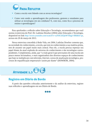 34
Para Refletir
•	 Como a escola vem lidando com as novas tecnologias?
•	 Como vem sendo a aprendizagem dos professores, gestores e estudantes para
utilizar as tecnologias em seu cotidiano? E, com isso, como fica o processo de
ensino e aprendizagem?
Para aprofundar a reflexão sobre Educação e Tecnologia, recomendamos que você
assista à entrevista do Prof. Dr. Ladislau Dowbor (2004) sobre Educação e Tecnologia,
disponível no link http://www.youtube.com/watch?v=szNSCklQnWY&gl=BR&hl=pt,
acesso em 20 de março de 2013.
Nessa entrevista concedida à Rede Vida, em 2004, Ladislau Dowbor comenta que,
na sociedade do conhecimento, a escola, que tem no conhecimento a sua matéria-prima,
tem de assumir um papel muito mais central. Para ele, a escola precisa repensar seu
papel diante da atual explosão do universo do conhecimento e das tecnologias corres-
pondentes. Complementa, ainda, que “a visão geral é que precisamos de uma escola um
pouco menos lecionadora, e mais organizadora dos diversos espaços de conhecimento
que hoje se multiplicam com televisão, Internet, cursos de atualização tecnológica, pro-
cessos de requalificação empresarial e assim por diante” (DOWBOR, 2004).
Atividade 1.3
Registro em Diário de Bordo
A partir das questões colocadas anteriormente e da análise da entrevista, registre
suas reflexões e aprendizagens em seu Diário de Bordo.
 