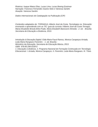 Roteiros: Isaque Matos Elias, Lucas Lima, Lucas Boeing Eastman
Narração: Francisco Fernandes Soares Neto e Vanessa Sandre
Atuação: Vanessa Sandre
Dados Internacionais de Catalogação na Publicação (CIP)
Conteúdos adaptados de: TORNAGUI, Alberto José da Costa. Tecnologias na Educação:
ensinando e aprendendo com as TIC: guia do cursista / Alberto José da Costa Tornagui,
Maria Elisabette Brisola Brito Prado, Maria Elizabeth Biancocini Almeida - 2. ed. - Brasília:
Secretaria de Educação a Distância, 2010.
Introdução à Educação Digital / Edla Maria Faust Ramos, Monica Carapeços Arriada,
Leda Maria Rangearo Fiorentini. - 1. ed. Brasília :
Ministério da Educação, Secretaria de Educação Básica, 2013.
ISBN 978-85-296-0109-0
1. Educação à distância. 2. Programa Nacional de Formação Continuada em Tecnologia
Educacional. I. Arriada, Monica Carapeços. II. Fiorentini, Leda Maria Rangearo. III. Título
 