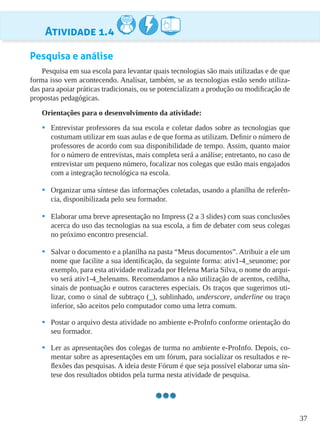 37
Atividade 1.4
Pesquisa e análise
Pesquisa em sua escola para levantar quais tecnologias são mais utilizadas e de que
forma isso vem acontecendo. Analisar, também, se as tecnologias estão sendo utiliza-
das para apoiar práticas tradicionais, ou se potencializam a produção ou modificação de
propostas pedagógicas.
Orientações para o desenvolvimento da atividade:
•	 Entrevistar professores da sua escola e coletar dados sobre as tecnologias que
costumam utilizar em suas aulas e de que forma as utilizam. Definir o número de
professores de acordo com sua disponibilidade de tempo. Assim, quanto maior
for o número de entrevistas, mais completa será a análise; entretanto, no caso de
entrevistar um pequeno número, focalizar nos colegas que estão mais engajados
com a integração tecnológica na escola.
•	 Organizar uma síntese das informações coletadas, usando a planilha de referên-
cia, disponibilizada pelo seu formador.
•	 Elaborar uma breve apresentação no Impress (2 a 3 slides) com suas conclusões
acerca do uso das tecnologias na sua escola, a fim de debater com seus colegas
no próximo encontro presencial.
•	 Salvar o documento e a planilha na pasta “Meus documentos”. Atribuir a ele um
nome que facilite a sua identificação, da seguinte forma: ativ1-4_seunome; por
exemplo, para esta atividade realizada por Helena Maria Silva, o nome do arqui-
vo será ativ1-4_helenams. Recomendamos a não utilização de acentos, cedilha,
sinais de pontuação e outros caracteres especiais. Os traços que sugerimos uti-
lizar, como o sinal de subtraço (_), sublinhado, underscore, underline ou traço
inferior, são aceitos pelo computador como uma letra comum.
•	 Postar o arquivo desta atividade no ambiente e-ProInfo conforme orientação do
seu formador.
•	 Ler as apresentações dos colegas de turma no ambiente e-ProInfo. Depois, co-
mentar sobre as apresentações em um fórum, para socializar os resultados e re-
flexões das pesquisas. A ideia deste Fórum é que seja possível elaborar uma sín-
tese dos resultados obtidos pela turma nesta atividade de pesquisa.
 