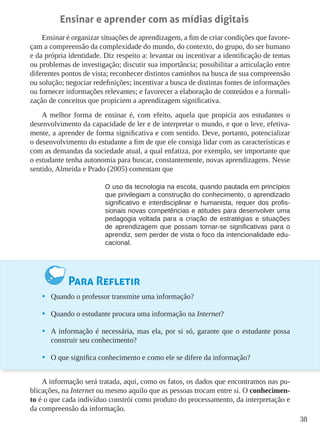 38
Ensinar e aprender com as mídias digitais
Ensinar é organizar situações de aprendizagem, a fim de criar condições que favore-
çam a compreensão da complexidade do mundo, do contexto, do grupo, do ser humano
e da própria identidade. Diz respeito a: levantar ou incentivar a identificação de temas
ou problemas de investigação; discutir sua importância; possibilitar a articulação entre
diferentes pontos de vista; reconhecer distintos caminhos na busca de sua compreensão
ou solução; negociar redefinições; incentivar a busca de distintas fontes de informações
ou fornecer informações relevantes; e favorecer a elaboração de conteúdos e a formali-
zação de conceitos que propiciem a aprendizagem significativa.
A melhor forma de ensinar é, com efeito, aquela que propicia aos estudantes o
desenvolvimento da capacidade de ler e de interpretar o mundo, e que o leve, efetiva-
mente, a aprender de forma significativa e com sentido. Deve, portanto, potencializar
o desenvolvimento do estudante a fim de que ele consiga lidar com as características e
com as demandas da sociedade atual, a qual enfatiza, por exemplo, ser importante que
o estudante tenha autonomia para buscar, constantemente, novas aprendizagens. Nesse
sentido, Almeida e Prado (2005) comentam que
O uso da tecnologia na escola, quando pautada em princípios
que privilegiam a construção do conhecimento, o aprendizado
significativo e interdisciplinar e humanista, requer dos profis-
sionais novas competências e atitudes para desenvolver uma
pedagogia voltada para a criação de estratégias e situações
de aprendizagem que possam tornar-se significativas para o
aprendiz, sem perder de vista o foco da intencionalidade edu-
cacional.
Para Refletir
•	 Quando o professor transmite uma informação?
•	 Quando o estudante procura uma informação na Internet?
•	 A informação é necessária, mas ela, por si só, garante que o estudante possa
construir seu conhecimento?
•	 O que significa conhecimento e como ele se difere da informação?
A informação será tratada, aqui, como os fatos, os dados que encontramos nas pu-
blicações, na Internet ou mesmo aquilo que as pessoas trocam entre si. O conhecimen-
to é o que cada indivíduo constrói como produto do processamento, da interpretação e
da compreensão da informação.
 