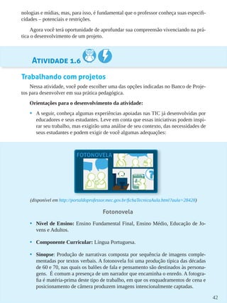 42
nologias e mídias, mas, para isso, é fundamental que o professor conheça suas especifi-
cidades – potenciais e restrições.
Agora você terá oportunidade de aprofundar sua compreensão vivenciando na prá-
tica o desenvolvimento de um projeto.
Atividade 1.6
Trabalhando com projetos
Nessa atividade, você pode escolher uma das opções indicadas no Banco de Proje-
tos para desenvolver em sua prática pedagógica.
Orientações para o desenvolvimento da atividade:
•	 A seguir, conheça algumas experiências apoiadas nas TIC já desenvolvidas por
educadores e seus estudantes. Leve em conta que essas iniciativas podem inspi-
rar seu trabalho, mas exigirão uma análise de seu contexto, das necessidades de
seus estudantes e podem exigir de você algumas adequações:
(disponível em http://portaldoprofessor.mec.gov.br/fichaTecnicaAula.html?aula=28428)
Fotonovela
•	 Nível de Ensino: Ensino Fundamental Final, Ensino Médio, Educação de Jo-
vens e Adultos.
•	 Componente Curricular: Língua Portuguesa.
•	 Sinopse: Produção de narrativas composta por sequência de imagens comple-
mentadas por textos verbais. A fotonovela foi uma produção típica das décadas
de 60 e 70, nas quais os balões de fala e pensamento são destinados às persona-
gens. É comum a presença de um narrador que encaminha o enredo. A fotogra-
fia é matéria-prima deste tipo de trabalho, em que os enquadramentos de cena e
posicionamento de câmera produzem imagens intencionalmente captadas.
 