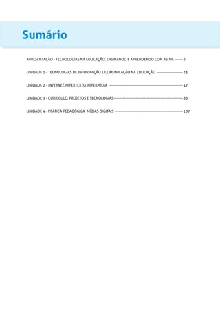 Sumário
APRESENTAÇÃO - TECNOLOGIAS NA EDUCAÇÃO: ENSINANDO E APRENDENDO COM AS TIC ------- 2
UNIDADE 1 - TECNOLOGIAS DE INFORMAÇÃO E COMUNICAÇÃO NA EDUCAÇÃO -------------------- 23
UNIDADE 2 - INTERNET, HIPERTEXTO, HIPERMÍDIA -------------------------------------------------------- 47
UNIDADE 3 - CURRÍCULO, PROJETOS E TECNOLOGIAS----------------------------------------------------- 86
UNIDADE 4 - PRÁTICA PEDAGÓGICA MÍDIAS DIGITAIS---------------------------------------------------- 107
 